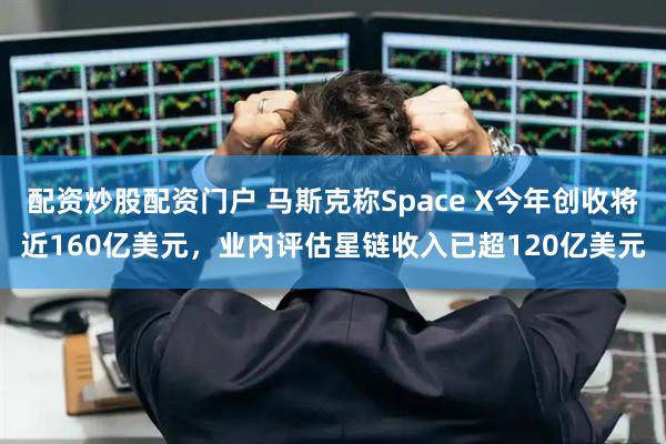 配资炒股配资门户 马斯克称Space X今年创收将近160亿美元，业内评估星链收入已超120亿美元