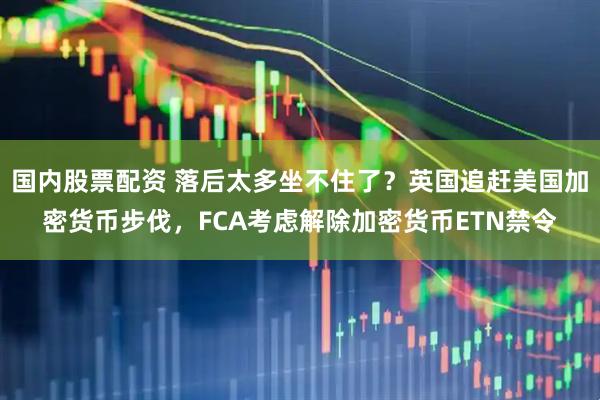 国内股票配资 落后太多坐不住了？英国追赶美国加密货币步伐，FCA考虑解除加密货币ETN禁令