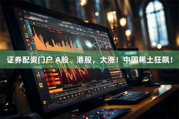 证券配资门户 A股、港股，大涨！中国稀土狂飙！