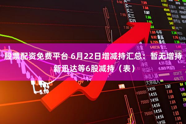 股票配资免费平台 6月22日增减持汇总：暂无增持 新迅达等6股减持（表）