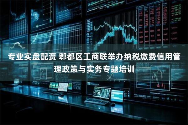 专业实盘配资 郫都区工商联举办纳税缴费信用管理政策与实务专题培训