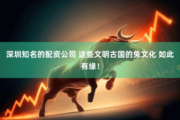 深圳知名的配资公司 这些文明古国的兔文化 如此有缘！