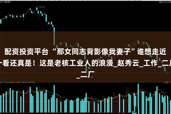 配资投资平台 “那女同志背影像我妻子”谁想走近一看还真是！这是老核工业人的浪漫_赵秀云_工作_二厂