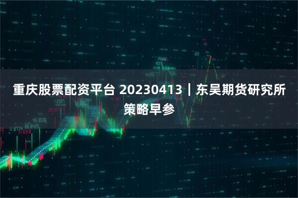 重庆股票配资平台 20230413｜东吴期货研究所策略早参