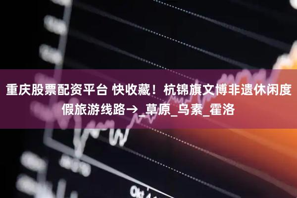 重庆股票配资平台 快收藏！杭锦旗文博非遗休闲度假旅游线路→_草原_乌素_霍洛