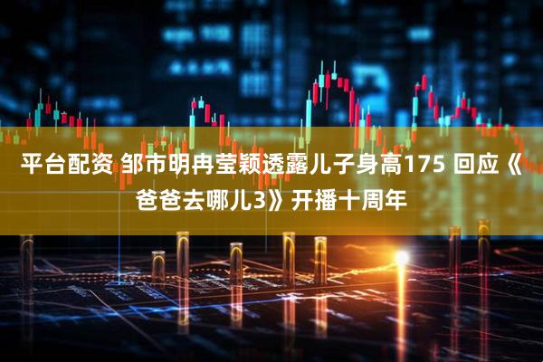 平台配资 邹市明冉莹颖透露儿子身高175 回应《爸爸去哪儿3》开播十周年