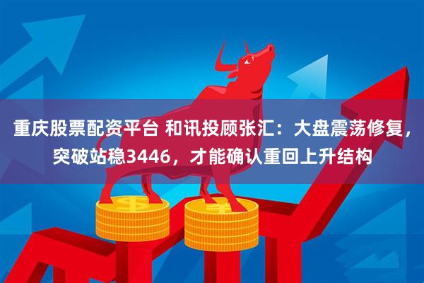 重庆股票配资平台 和讯投顾张汇：大盘震荡修复，突破站稳3446，才能确认重回上升结构