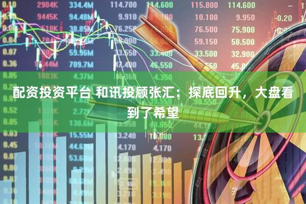 配资投资平台 和讯投顾张汇：探底回升，大盘看到了希望