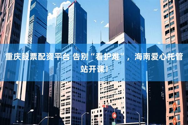 重庆股票配资平台 告别“看护难”，海南爱心托管站开课！