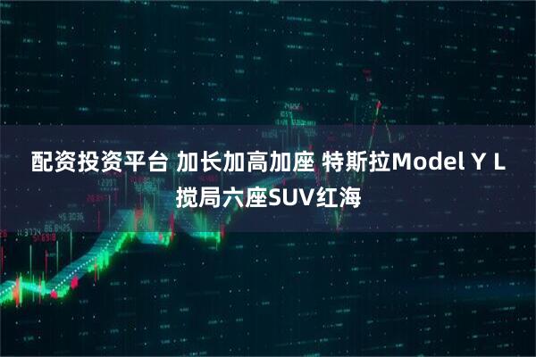 配资投资平台 加长加高加座 特斯拉Model Y L搅局六座SUV红海
