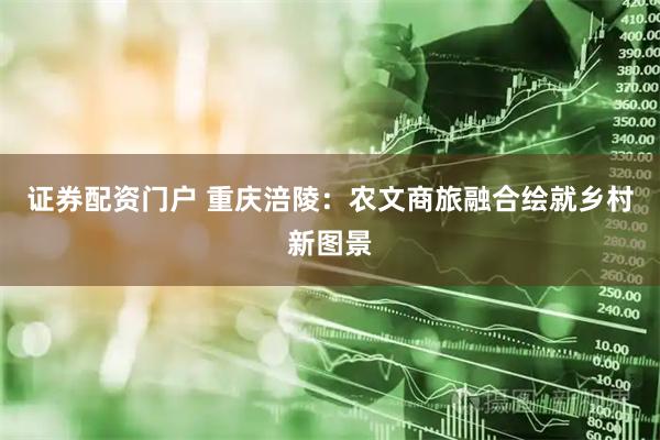 证券配资门户 重庆涪陵：农文商旅融合绘就乡村新图景