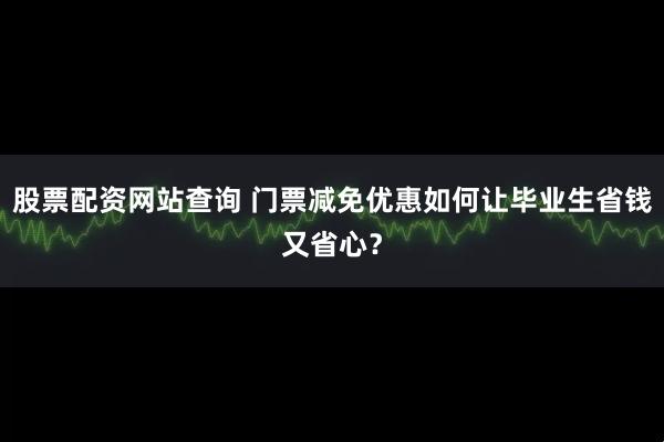 股票配资网站查询 门票减免优惠如何让毕业生省钱又省心？
