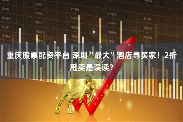 重庆股票配资平台 深圳“最大”酒店寻买家！2折甩卖是误读？