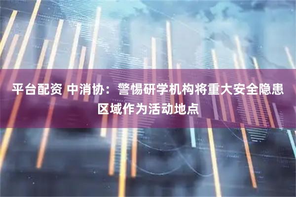 平台配资 中消协：警惕研学机构将重大安全隐患区域作为活动地点