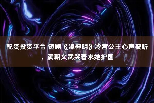 配资投资平台 短剧《嫁神明》冷宫公主心声被听，满朝文武哭着求她护国