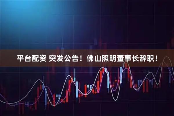平台配资 突发公告！佛山照明董事长辞职！