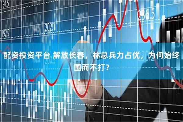 配资投资平台 解放长春,林总兵力占优,为何始终围而不打?