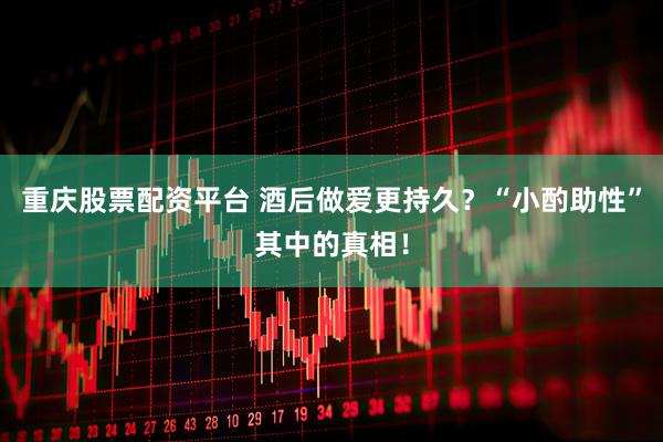 重庆股票配资平台 酒后做爱更持久?“小酌助性”其中的真相!