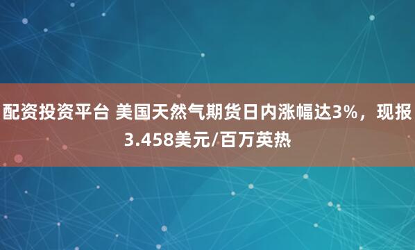 配资投资平台 美国天然气期货日内涨幅达3%，现报3.458美元/百万英热