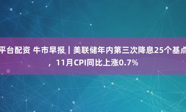 平台配资 牛市早报｜美联储年内第三次降息25个基点，11月CPI同比上涨0.7%