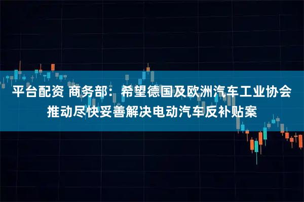 平台配资 商务部：希望德国及欧洲汽车工业协会推动尽快妥善解决电动汽车反补贴案