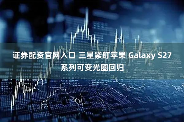 证券配资官网入口 三星紧盯苹果 Galaxy S27系列可变光圈回归