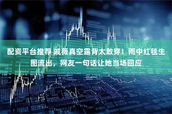 配资平台推荐 戚薇真空露背太敢穿！雨中红毯生图流出，网友一句话让她当场回应