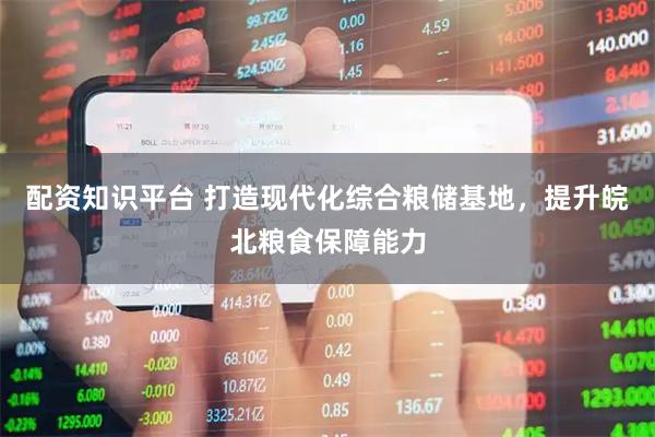 配资知识平台 打造现代化综合粮储基地，提升皖北粮食保障能力