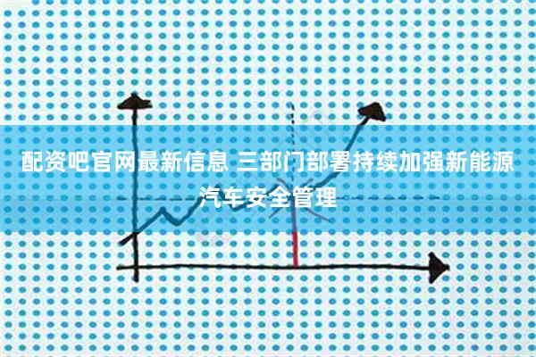配资吧官网最新信息 三部门部署持续加强新能源汽车安全管理